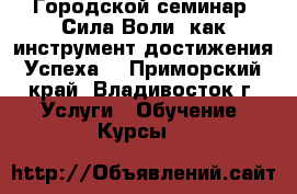 Городской семинар “Сила Воли, как инструмент достижения Успеха“ - Приморский край, Владивосток г. Услуги » Обучение. Курсы   